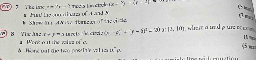 E/P 7 The line y=2x-2 meets the circle (x-2)^2+(y-2)^2=20
(5 mar 
a Find the coordinates of A and B. 
(2 mar 
b Show that AB is a diameter of the circle. 
P) 8 The line x+y=a meets the circle (x-p)^2+(y-6)^2=20 at (3,10) , where a and p are consta 
(1 m 
a Work out the value of a. 
(5 ma 
b Work out the two possible values of p. 
line with equation