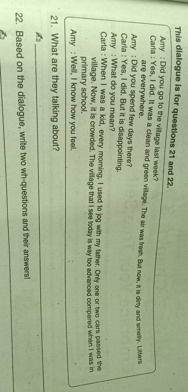 This dialogue is for questions 21 and 22. 
Amy : Did you go to the village last week? 
Carla : Yes, I did. It was a clean and green village. The air was fresh. But now, it is dirty and smelly. Litters 
are everywhere. 
Amy : Did you spend few days there? 
Carla : Yes, I did. But it is disappointing. 
Amy : What do you mean? 
Carla : When I was a kid, every morning, I used to jog with my father. Only one or two cars passed the 
village. Now, it is crowded. The village that I see today is way too advanced compared when I was in 
primary school. 
Amy : Well, I know how you feel. 
21. What are they talking about? 
_ 
_ 
22. Based on the dialogue, write two wh-questions and their answers!