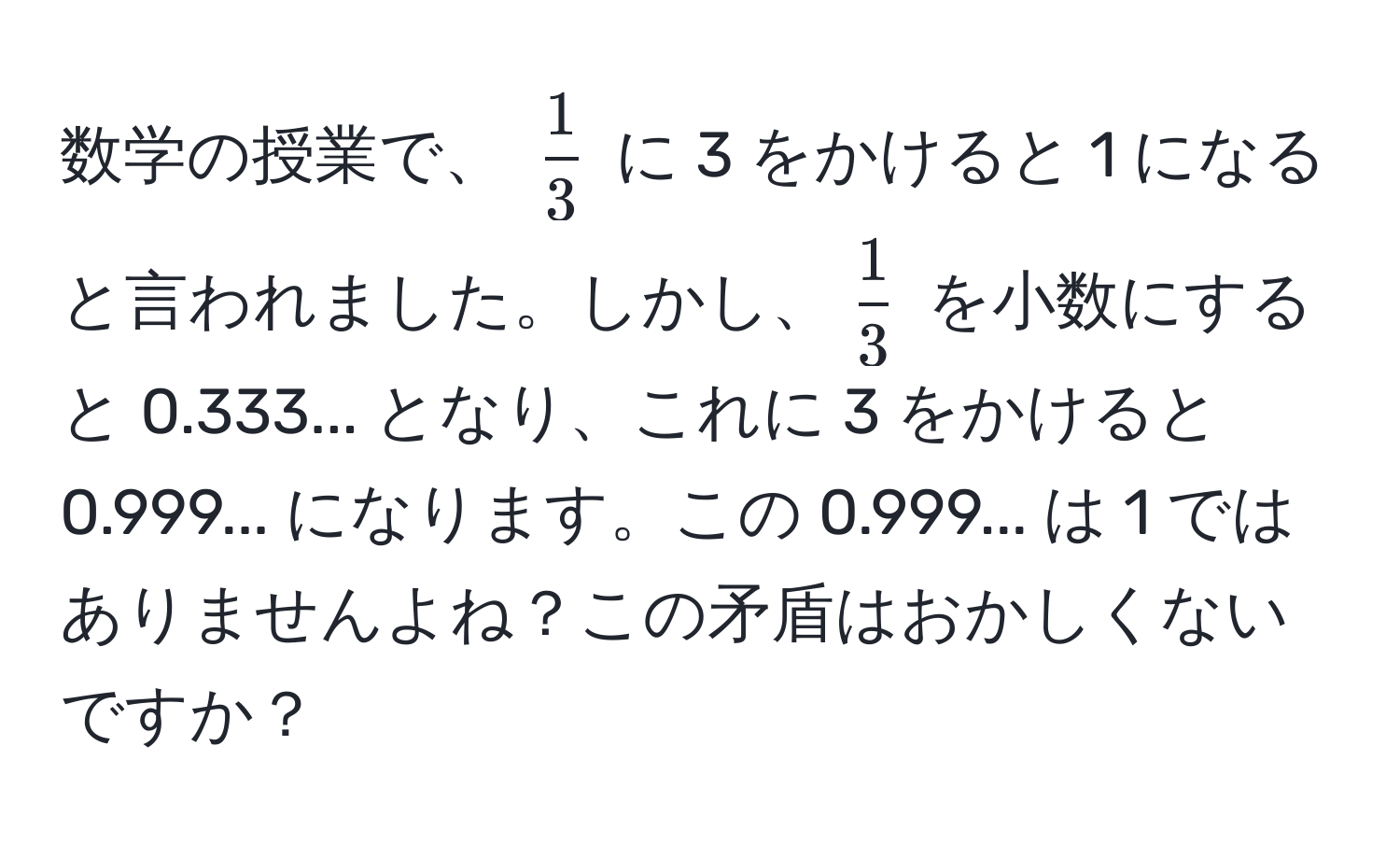 数学の授業で、 $ 1/3 $ に 3 をかけると 1 になると言われました。しかし、$ 1/3 $ を小数にすると 0.333... となり、これに 3 をかけると 0.999... になります。この 0.999... は 1 ではありませんよね？この矛盾はおかしくないですか？