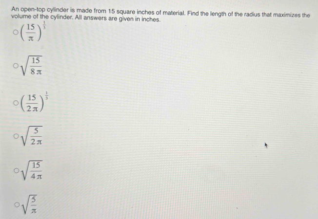 An open-top cylinder is made from 15 square inches of material. Find the length of the radius that maximizes the
volume of the cylinder. All answers are given in inches.
( 15/π  )^ 1/3 
sqrt(frac 15)8π 
( 15/2π  )^ 1/3 
sqrt(frac 5)2π 
sqrt(frac 15)4π 
sqrt(frac 5)π 