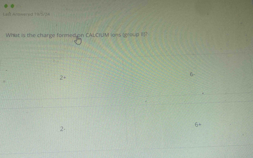 Laš Answered 19/5/24 
What is the charge formed on CALCIUM ions (group II)?
2+
6
2 -