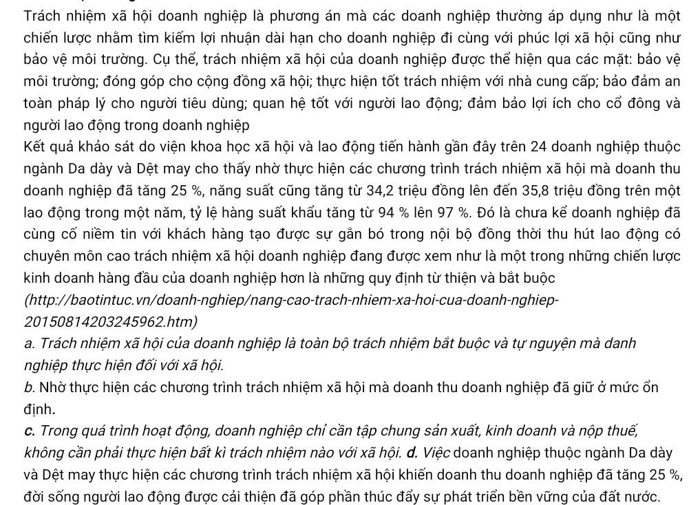 Trách nhiệm xã hội doanh nghiệp là phương án mà các doanh nghiệp thường áp dụng như là một
chiến lược nhằm tìm kiếm lợi nhuận dài hạn cho doanh nghiệp đi cùng với phúc lợi xã hội cũng như
bảo vệ môi trường. Cụ thể, trách nhiệm xã hội của doanh nghiệp được thể hiện qua các mặt: bảo vệ
môi trường; đóng góp cho cộng đồng xã hội; thực hiện tốt trách nhiệm với nhà cung cấp; bảo đảm an
toàn pháp lý cho người tiêu dùng; quan hệ tốt với người lao động; đảm bảo lợi ích cho cổ đông và
người lao động trong doanh nghiệp
Kết quả khảo sát do viện khoa học xã hội và lao động tiến hành gần đây trên 24 doanh nghiệp thuộc
ngành Da dày và Dệt may cho thấy nhờ thực hiện các chương trình trách nhiệm xã hội mà doanh thu
doanh nghiệp đã tăng 25 %, năng suất cũng tăng từ 34,2 triệu đồng lên đến 35,8 triệu đồng trên một
lao động trong một năm, tỷ lệ hàng suất khẩu tăng từ 94 % lên 97 %. Đó là chưa kể doanh nghiệp đã
cùng cố niềm tin với khách hàng tạo được sự gắn bó trong nội bộ đồng thời thu hút lao động có
chuyên môn cao trách nhiệm xã hội doanh nghiệp đang được xem như là một trong những chiến lược
kinh doanh hàng đầu của doanh nghiệp hơn là những quy định từ thiện và bắt buộc
(http://baotintuc.vn/doanh-nghiep/nang-cao-trach-nhiem-xa-hoi-cua-doanh-nghiep-
20150814203245962.htm)
a. Trách nhiệm xã hội của doanh nghiệp là toàn bộ trách nhiệm bắt buộc và tự nguyện mà danh
nghiệp thực hiện đối với xã hội.
b. Nhờ thực hiện các chương trình trách nhiệm xã hội mà doanh thu doanh nghiệp đã giữ ở mức ổn
định.
c. Trong quá trình hoạt động, doanh nghiệp chỉ cần tập chung sản xuất, kinh doanh và nộp thuế,
không cần phải thực hiện bất kì trách nhiệm nào với xã hội. d. Việc doanh nghiệp thuộc ngành Da dày
và Dệt may thực hiện các chương trình trách nhiệm xã hội khiến doanh thu doanh nghiệp đã tăng 25 %,
đời sống người lao động được cải thiện đã góp phần thúc đẩy sự phát triển bền vững của đất nước.