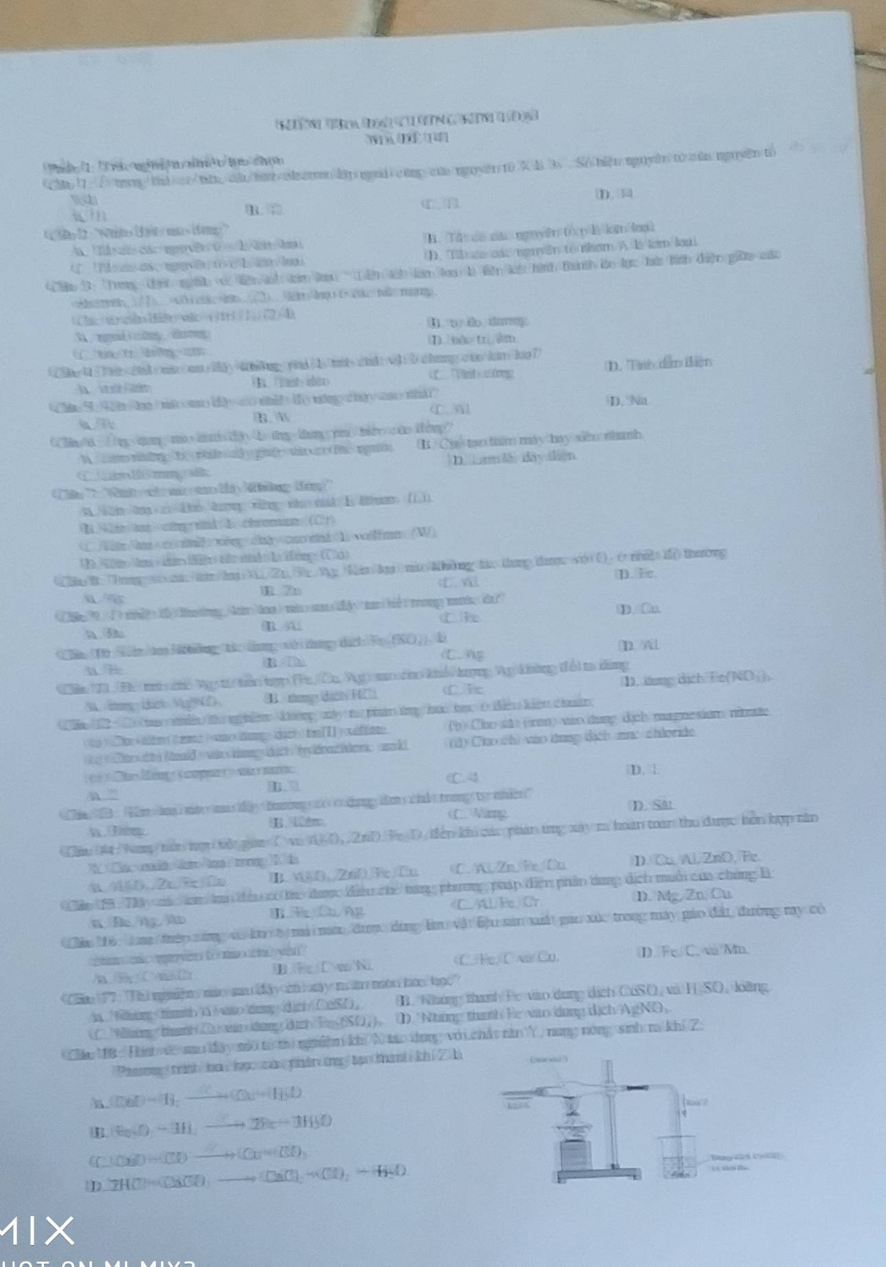 (1. 1 e t nng a nmit/hựo chím
hp 1. ổ tn thứ c/nâ cà/hật harn lập ni cũng của nguyên t0 X B 3x  Số hiệu nguyên tử của nguyên tố
D. 
win B. D
t ty12 = "Whites (t< mx>ifen:"
A Th   các mn  0  A tda T. Tí ca các nguyên trợp là km loại
D. Tà ự các nguyên tê nhom A là lam loài.
Chu 3: Toy định nờh vó lên áh t laại   Lin tih lam loạ là tiện lài hình thành lào lực hứ tình điện giữa các
=asmen/1)___ ram.
(Chn+xygd1dtywik=()t+1 (1)(2) 4) t w do damy .
t  ed i ong  daeng 
1) nm tr dm
A:vd:b chang cto kin ke?
B. Tast dro Tt ưướơng D. Tíh dẫn tiên
m  w C a D. Na
hn/d :/m-a/mb-hh
B. Chố tạn thim máy bay sã nhanh
1  a D. am l day diện
Tào ' Winh nh  a  a li khng tán''
A. √2hz ke h xg sho nak I &an (1)).
B ir/tnx> oig: wth  A chminn (C1)
C )W +m n g dicarid 1 ∞lfm_(W)
②n/B. Tungn.hn/huii2n 3x Mg 4in(hg| nin/8h6ng tao thung th vii(). (v n2 i(thường
C  D.  fe.
1 7n
T   I  ti  t tangAam too i who san ty  tan he tong moke ie?
C h D. u
ChnTr Shn/te lhông t: tng wi dung dich Vo (KO ), D D Al
C A
Cên 11 Đ6 m cế Ng  tên tợp Tu Cu Vg)  co khổ hượng Ag không đổi t dùng
. thangs (icteF Cit 1. lơng dịch Fe(NOị)
( ln12  ) C  thn the nghlen khg mty t pinir tg hao ho t thn khên chin
(b) Cho whe (n) wio thung dịch magne sium, nitute
(d) Cha ch) vào tung dịch mục shloride.
1    Me f C apeer i  me D. 
C4
a  ”
e   in  ing  mi a ty  hg   t ding t s cikt trong to nhicr"
(  Wang
h Tg B. lm D. Sat
Cầu ( tap hàn mợ bến goa C va 1 D,  2n0. TD tiên khi các phản ứng my m hoán tàn thu được hồn hợp năn
é  ln la og  2  d
a 450.2c/2c1n B. SO.2aOFeCn C. A. Zn, Be ①u D. Cu, Al, ZnD, Fe
Cáp 19 - T0  mà n li têu có t được điều cc từng phương pháp điện phân tung dịch muối của chứng B
B R Cu Ag C.AL/Fe, Cr D. Mg, Zn, Cu
Câu Mộ toa tiệp năng vó ko t mi nc đượợc dùng làm vật bậu sản xấ pau xức trong máy gáo đải đưường my có
w  w tom    ? D. Fe. C. và/Mn.
/A B C m 2 B  F C wNa C. Fe, C a Cu.
'Ce 177 : ''Thi niniện mào aadây n luay m  món km học'
i ing immy= dich CaSD, B. Những thanh Pe vào dung dịch CuSO, và HSO, loàng
Whin  tanh Du nn ang d ch  T SO) D. Những thanh Be vao ùng địch AgNO,
Câu MB :  Tih dề sao đày m từ ti nghiệm khi N táo dụng với chất răn Y, nung nóng sinh m khí 2:
Paemng trnh ha hợ cà phân ứng tạ thành khi 2 h
CDBD=11,_ 
|B. B_2(t)-3H_2to 2Re-3H_2O
Cu()+Cl)to Cu(O_+(Cl)
D 2HC)=Cl(SO)to CaCl_2+Cl)+H_2O