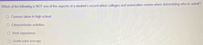 Which of the following is NOT one of the aspects of a student's record which colleges and universities review when determining who to admit?
Courses taken in high school
Extracurricular activities
Work experience
Grade point average