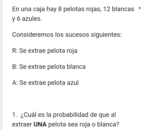 En una caja hay 8 pelotas rojas, 12 blancas *
y 6 azules.
Consideremos los sucesos siguientes:
R: Se extrae pelota roja
B: Se extrae pelota blanca
A: Se extrae pelota azul
1. ¿Cuál es la probabilidad de que al
extraer UNA pelota sea roja o blanca?