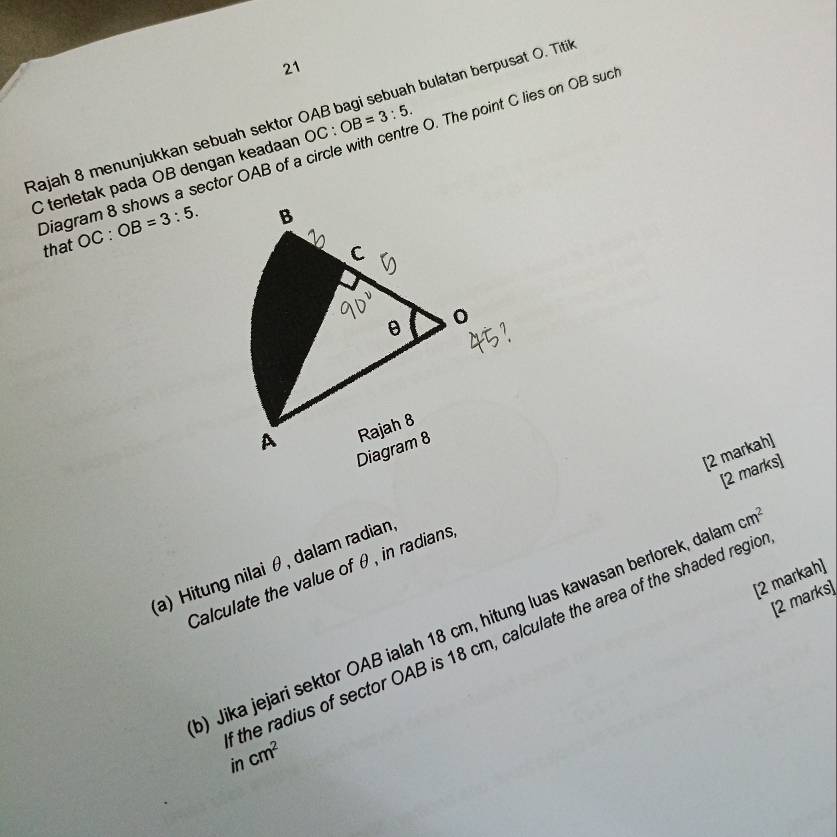 Rajah 8 menunjukkan sebuah sektor OAB bagi sebuah bulatan berpusat O. Titi
C terletak pada OB dengan keadaan OC:OB=3:5. 
Diagram 8 shows a sector OAB of a circle with centre O. The point C lies on OB sud that OC : OB=3:5. 
[2 markah] 
[2 marks] 
(a) Hitung nilai θ, dalam radian 
Calculate the value of θ , in radians 
[2 markah] 
[2 marks] 
) Jika jejari sektor OAB ialah 18 cm, hitung luas kawasan berlorek, dala cm^2
the radius of sector OAB is 18 cm, calculate the area of the shaded regic 
in cm^2