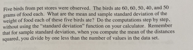 Five birds from pet stores were observed. The birds ate 60, 60, 50, 40, and 50
grams of food each. What are the mean and sample standard deviation of the 
weight of food each of these five birds ate? Do the computations step by step, 
without using the “standard deviation” function on your calculator. Remember 
that for sample standard deviation, when you compute the mean of the distances 
squared, you divide by one less than the number of values in the data set.