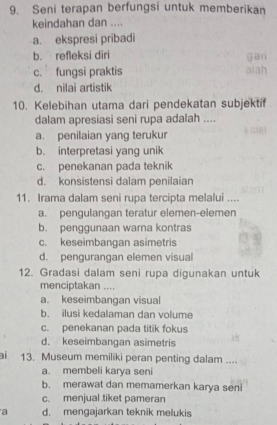 Seni terapan berfungsi untuk memberikan
keindahan dan ....
a. ekspresi pribadi
b. refleksi diri gan
c. fungsi praktis alah
d. nilai artistik
10. Kelebihan utama dari pendekatan subjektif
dalam apresiasi seni rupa adalah ....
a. penilaian yang terukur
b. interpretasi yang unik
c. penekanan pada teknik
d. konsistensi dalam penilaian
11. Irama dalam seni rupa tercipta melalui ....
a. pengulangan teratur elemen-elemen
b. penggunaan warna kontras
c. keseimbangan asimetris
d. pengurangan elemen visual
12. Gradasi dalam seni rupa digunakan untuk
menciptakan ....
a. keseimbangan visual
b. ilusi kedalaman dan volume
c. penekanan pada titik fokus
d. keseimbangan asimetris
ai 13. Museum memiliki peran penting dalam ....
a. membeli karya seni
b. merawat dan memamerkan karya seni
c. menjual ,tiket pameran
a d. mengajarkan teknik melukis