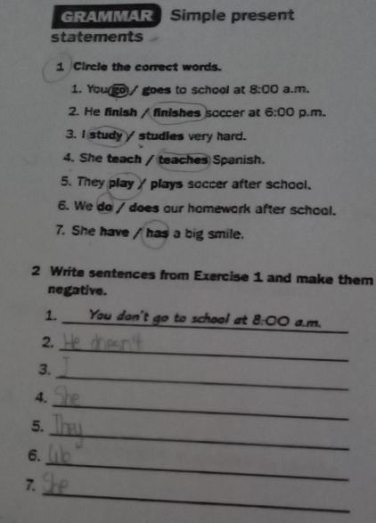 GRAMMAR Simple present 
statements 
1 Circle the correct words. 
1. You(go)/ goes to school at 8:00 a.m. 
2. He finish / finishes soccer at 6:00 p.m. 
3. I study studies very hard. 
4. She teach / teaches Spanish. 
5. They playγ plays soccer after school. 
6. We do / does our homework after school. 
7. She have / has a big smile. 
2 Write sentences from Exercise 1 and make them 
negative. 
1. _You dan't go to school at 8:00 a.m, 
_ 
2. 
_ 
3. 
_ 
4. 
_ 
5. 
_ 
6. 
_ 
7.