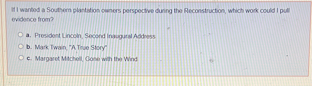 If I wanted a Southern plantation owners perspective during the Reconstruction, which work could I pull
evidence from?
a. President Lincoln, Second Inaugural Address
b. Mark Twain, ''A True Story''
c. Margaret Mitchell, Gone with the Wind