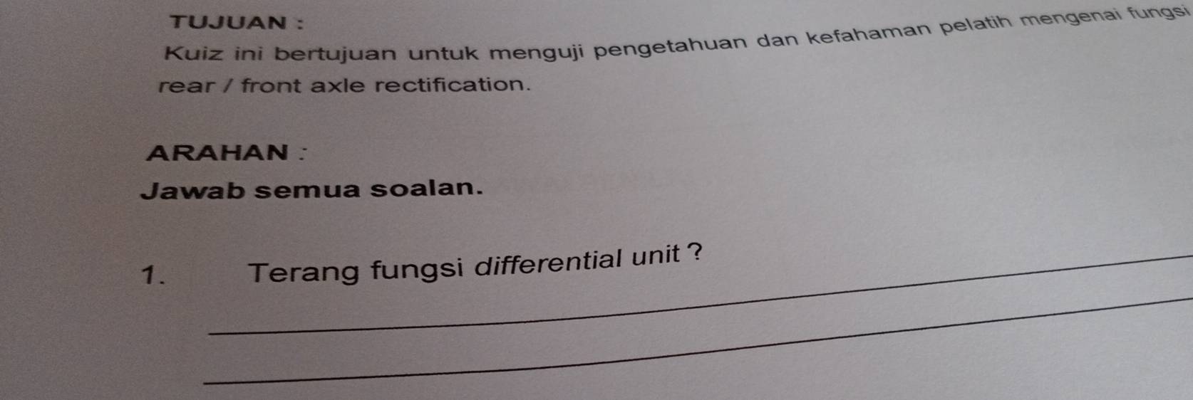 TUJUAN : 
Kuiz ini bertujuan untuk menguji pengetahuan dan kefahaman pelatih mengenai fungsi 
rear / front axle rectification. 
ARAHAN ： 
Jawab semua soalan. 
_ 
1. _Terang fungsi differential unit ?