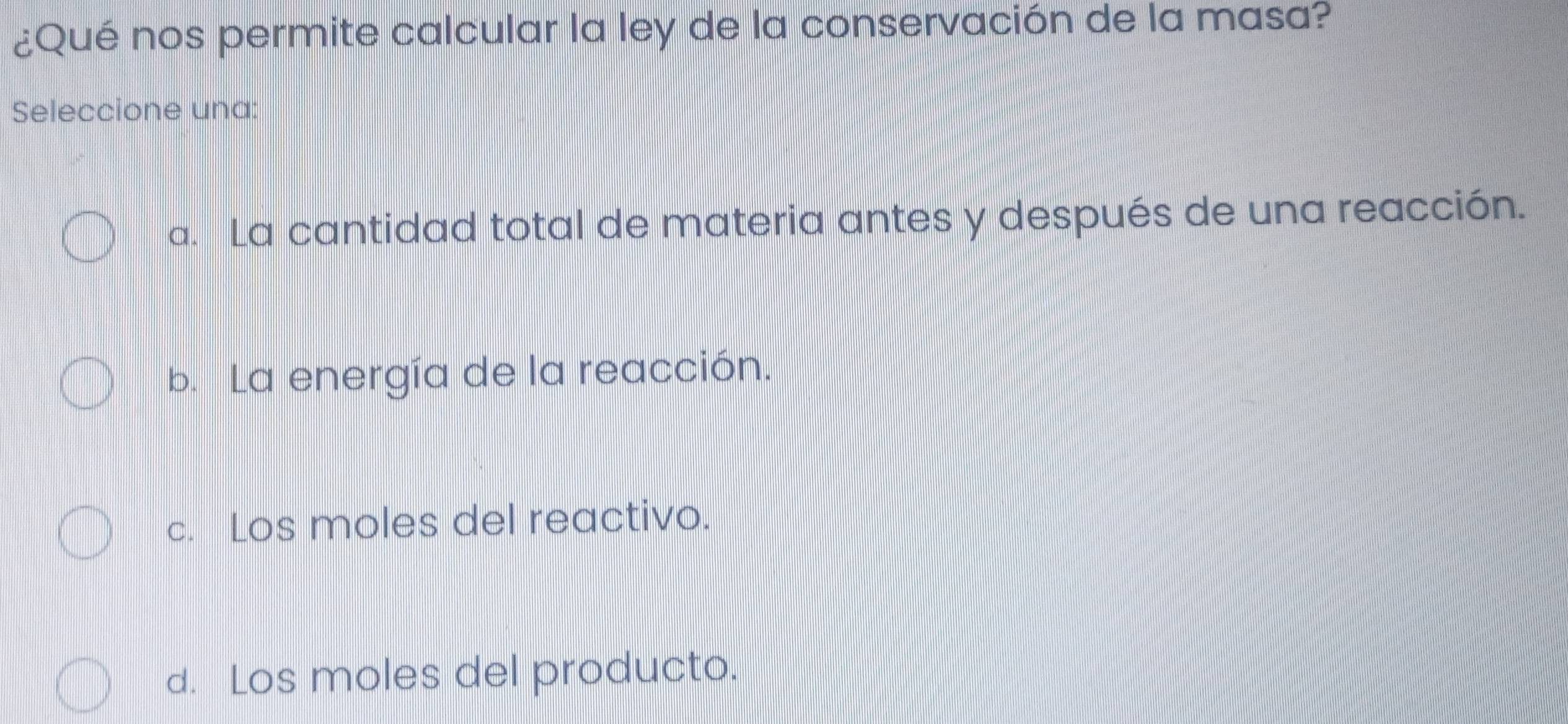 ¿Qué nos permite calcular la ley de la conservación de la masa?
Seleccione una:
a. La cantidad total de materia antes y después de una reacción.
b. La energía de la reacción.
c. Los moles del reactivo.
d. Los moles del producto.