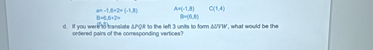 a=-1,6+2=(-1,8)
A=(-1,8) C(1,4)
B=6,6+2=
B=(6,8)
d. If you were to translate △ PQR to the left 3 units to form △ UVW , what would be the
ordered pairs of the corresponding vertices?