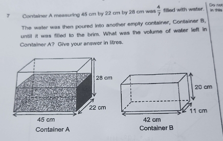 Do not 
7 Container A measuring 45 cm by 22 cm by 28 cm was  4/7  filled with water. in this 
The water was then poured into another empty container, Container B, 
until it was filled to the brim. What was the volume of water left in 
Container A? Give your answer in litres. 
Container A Container B