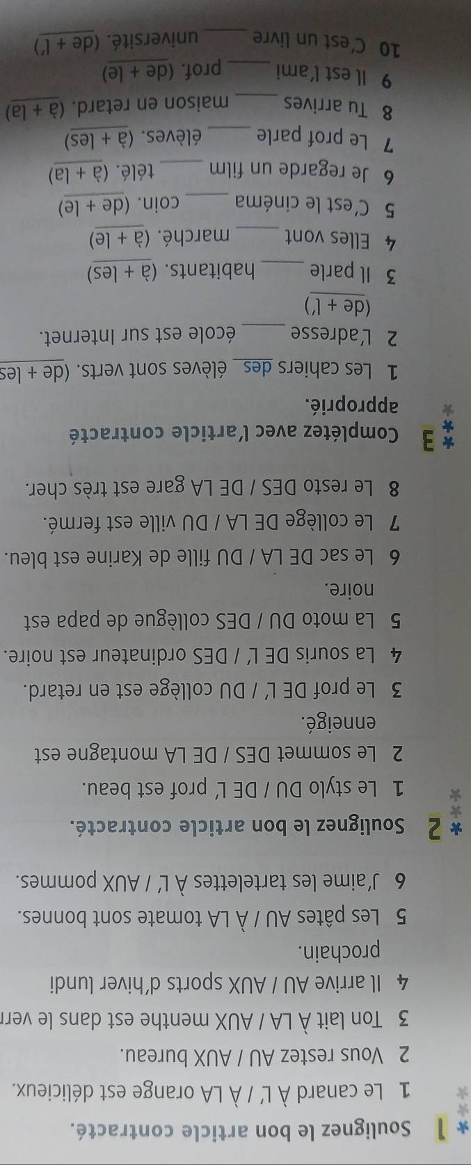 】 Soulignez le bon article contracté. 
1 Le canard À L' / À LA orange est délicieux. 
2 Vous restez AU / AUX bureau. 
3 Ton lait À LA / AUX menthe est dans le verr 
4 Il arrive AU / AUX sports d’hiver lundi 
prochain. 
5 Les pâtes AU / À LA tomate sont bonnes. 
6 J’aime les tartelettes À L’ / AUX pommes. 
* 2 Soulignez le bon article contracté. 
1 Le stylo DU / DE L' prof est beau. 
2 Le sommet DES / DE LA montagne est 
enneigé. 
3 Le prof DE L' / DU collège est en retard. 
4 La souris DE L' / DES ordinateur est noire. 
5 La moto DU / DES collègue de papa est 
noire. 
6 Le sac DE LA / DU fille de Karine est bleu. 
7 Le collège DE LA / DU ville est fermé. 
8 Le resto DES / DE LA gare est très cher. 
* 3 Complétez avec l'article contracté 
approprié. 
1 Les cahiers des_ élèves sont verts. (de + les 
2 L'adresse _école est sur Internet. 
de+(') 
3 Il parle _habitants. (a+les)
4 Elles vont _marché. (a+le)
5 C'est le cinéma _coin. (de+le)
6 Je regarde un film _télé. (a+la)
7 Le prof parle _élèves. (a+les)
8 Tu arrives _maison en retard. (a+la)
9 Il est l'ami _prof. ( de+le 
10 C’est un livre _université. (de+l')
