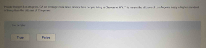 People living in Los Angeles. CA on average earn more money than people living in Cheyenne, WY. This means the citizens of Los Angeles enjoy a higher standad
of living than the citizens of Cheyenne
fue or Folse
True False