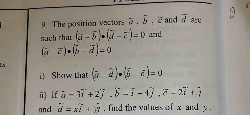 0 
9. The position vectors beginarrayr sim  aendarray , overset sim b, widehat c and beginarrayr sim  dendarray are 
such that (vector a-vector b)· (vector d-vector c)=0 and
(vector a-vector c)· (vector b-vector d)=0. 
s 
i) Show that (vector a-vector d)· (vector b-vector c)=0
ii) If beginarrayr sim sim endarray =3overset sim i+2overset sim j, widehat i-4widehat j, widehat c=2widehat i^((sim)=2overset sim)i+overset sim j
and widehat d=xwidehat i+ywidehat j , find the values of x and y.