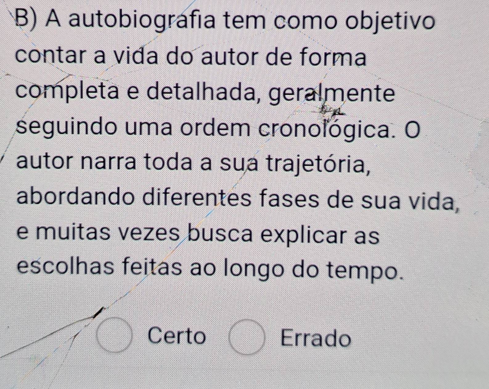 A autobiográfia tem como objetivo
contar a vida do autor de forma
completa e detalhada, geralmente
seguindo uma ordem cronológica. O
autor narra toda a sua trajetória,
abordando diferentes fases de sua vida,
e muitas vezes busca explicar as
escolhas feitas ao longo do tempo.
Certo Errado