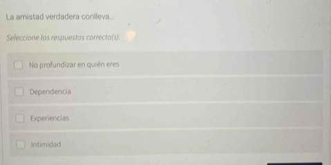 La amistad verdadera conlleva...
Seleccione las respuestas correcta(s):
No profundizar en quién eres
Dependencia
Experiencias
Intimidad