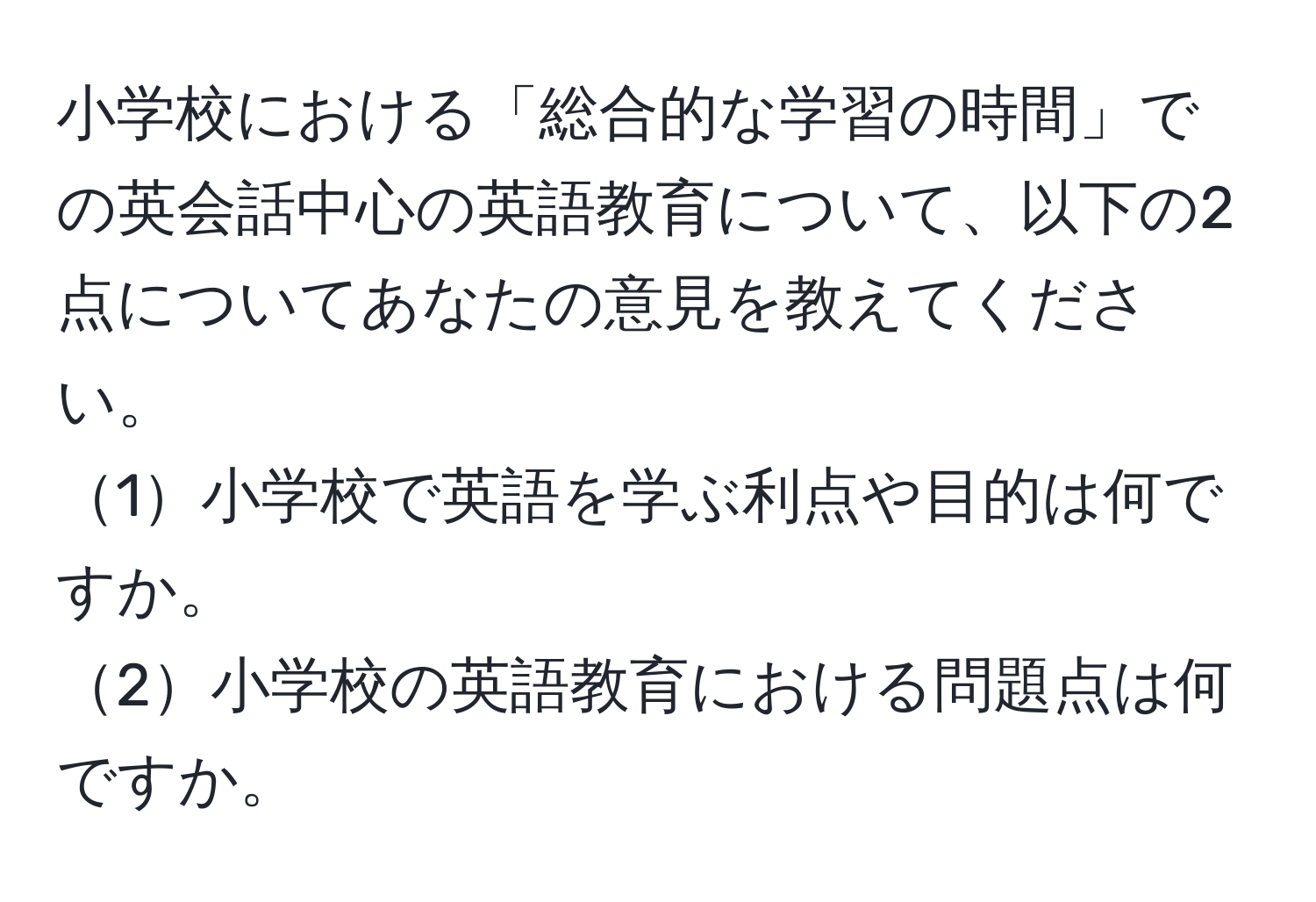 小学校における「総合的な学習の時間」での英会話中心の英語教育について、以下の2点についてあなたの意見を教えてください。  
1小学校で英語を学ぶ利点や目的は何ですか。  
2小学校の英語教育における問題点は何ですか。