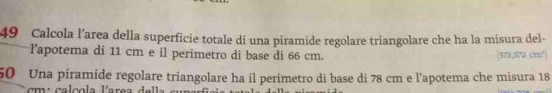 Calcola l’area della superficie totale dí una piramide regolare triangolare che ha la misura del- 
l'apotema di 11 cm e il perimetro di base di 66 cm. 572,572 cm³
50 Una piramide regolare triangolare ha il perimetro di base di 78 cm e l'apotema che misura 18