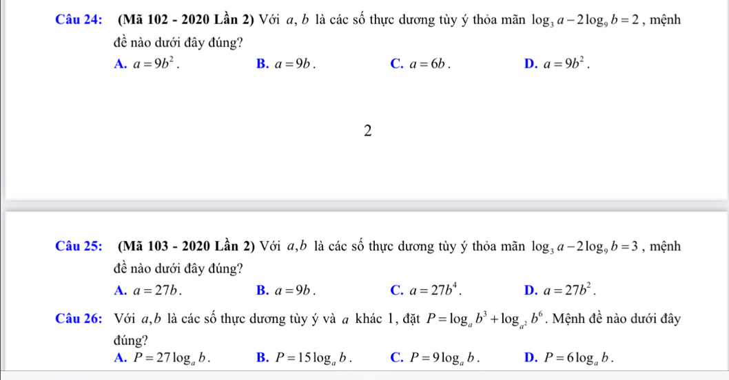 (Mã 102 - 2020 Lần 2) Với a, b là các số thực dương tùy ý thỏa mãn log _3a-2log _9b=2 , mệnh
đề nào dưới đây đúng?
A. a=9b^2. B. a=9b. C. a=6b. D. a=9b^2. 
2
Câu 25: (Mã 103 - 2020 Lần 2) Với a, b là các số thực dương tùy ý thỏa mãn log _3a-2log _9b=3 , mệnh
đề nào dưới đây đúng?
A. a=27b. B. a=9b. C. a=27b^4. D. a=27b^2. 
Câu 26: Với a,b là các số thực dương tùy ý và a khác 1, đặt P=log _ab^3+log _a^2b^6. Mệnh đề nào dưới đây
đúng?
A. P=27log _ab. B. P=15log _ab. C. P=9log _ab. D. P=6log _ab.