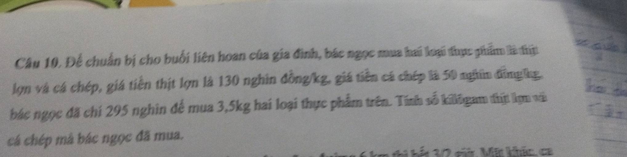 Để chuẩn bị cho buổi liên hoan của gia đình, bác ngọc mua hai loại thực phẩm là thị 
lợn và cá chép, giá tiền thịt lợn là 130 nghin đồng /kg, giá tiền cá chép là 50 nghĩm đồngkg. 
bác ngọc đã chí 295 nghin để mua 3, 5kg hai loại thực phẩm trên. Tính số kilōgam thịt lợn vài 
cá chép mâ bác ngọc đã mua. 
1 Mát 10 c Mã khức ca