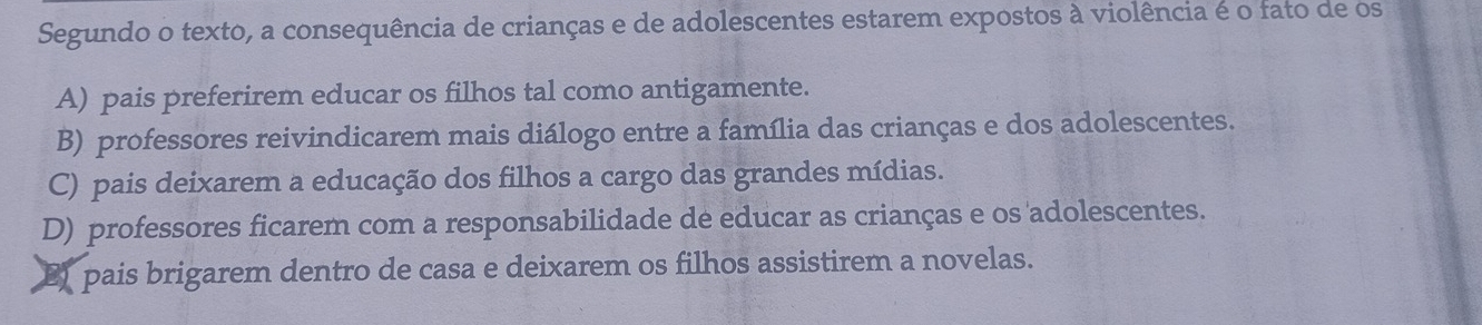 Segundo o texto, a consequência de crianças e de adolescentes estarem expostos à violência é o fato de os
A) pais preferirem educar os filhos tal como antigamente.
B) professores reivindicarem mais diálogo entre a família das crianças e dos adolescentes.
C) pais deixarem a educação dos filhos a cargo das grandes mídias.
D) professores ficarem com a responsabilidade de educar as crianças e os adolescentes.
B pais brigarem dentro de casa e deixarem os filhos assistirem a novelas.