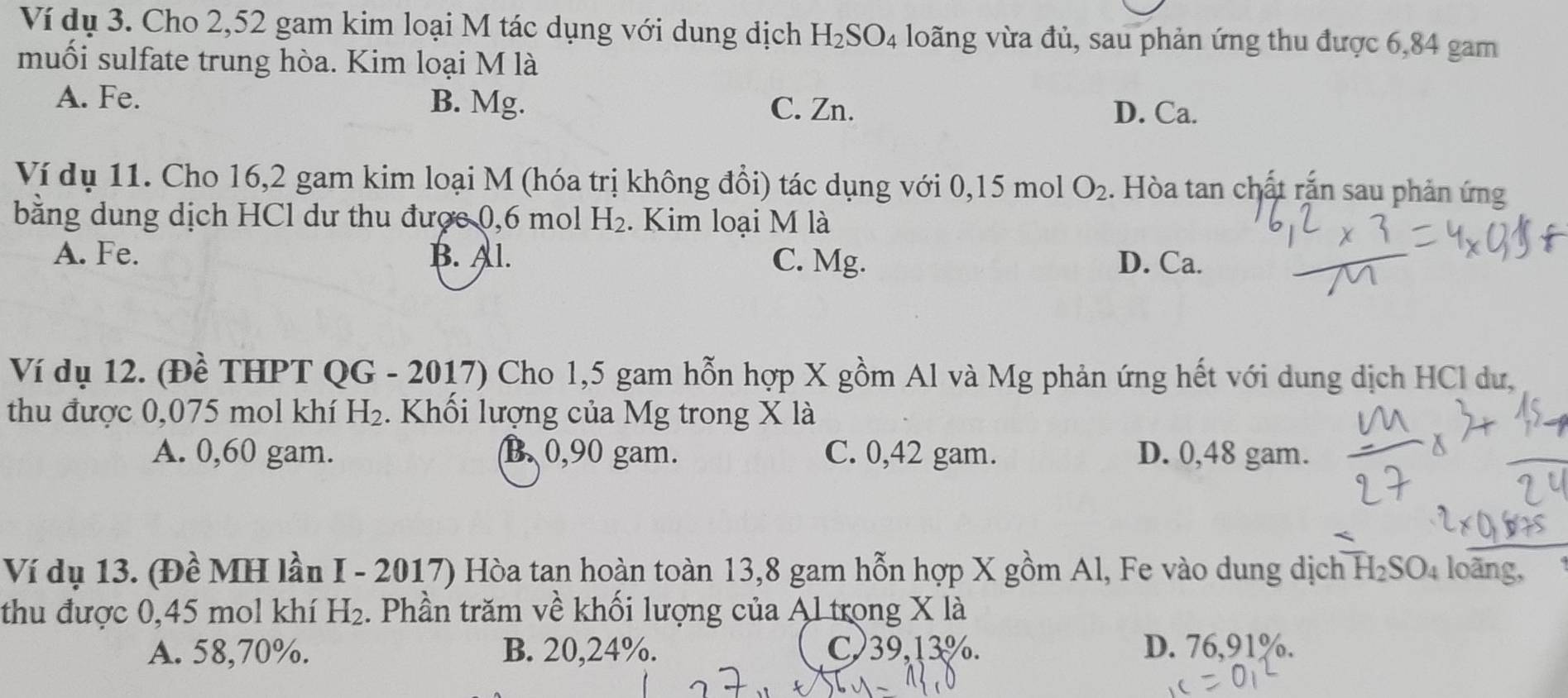 Ví dụ 3. Cho 2,52 gam kim loại M tác dụng với dung dịch H_2SO_4 loãng vừa đủ, sau phản ứng thu được 6,84 gam
muối sulfate trung hòa. Kim loại M là
A. Fe. B. Mg.
C. Zn. D. Ca.
Ví dụ 11. Cho 16,2 gam kim loại M (hóa trị không đổi) tác dụng với 0,15 mol O_2. Hòa tan chất rắn sau phản ứng
bằng dung dịch HCl dư thu được 0,6 mol H_2. Kim loại M là
A. Fe. B. Al. C. Mg. D. Ca.
Ví dụ 12. (Đề THPT QG - 2017) Cho 1,5 gam hỗn hợp X gồm Al và Mg phản ứng hết với dung dịch HCl dư,
thu được 0,075 mol khí H_2. Khối lượng của Mg trong X là
A. 0,60 gam. B. 0,90 gam. C. 0,42 gam. D. 0,48 gam.
Ví dụ 13. (Đề MH lần I - 2017) Hòa tan hoàn toàn 13,8 gam hỗn hợp X gồm Al, Fe vào dung dịch H_2SO 4 loãng,
thu được 0,45 mol khí H_2 :. Phần trăm về khối lượng của Al trong X là
A. 58,70%. B. 20, 24%. C39, 13%. D. 76,91%.