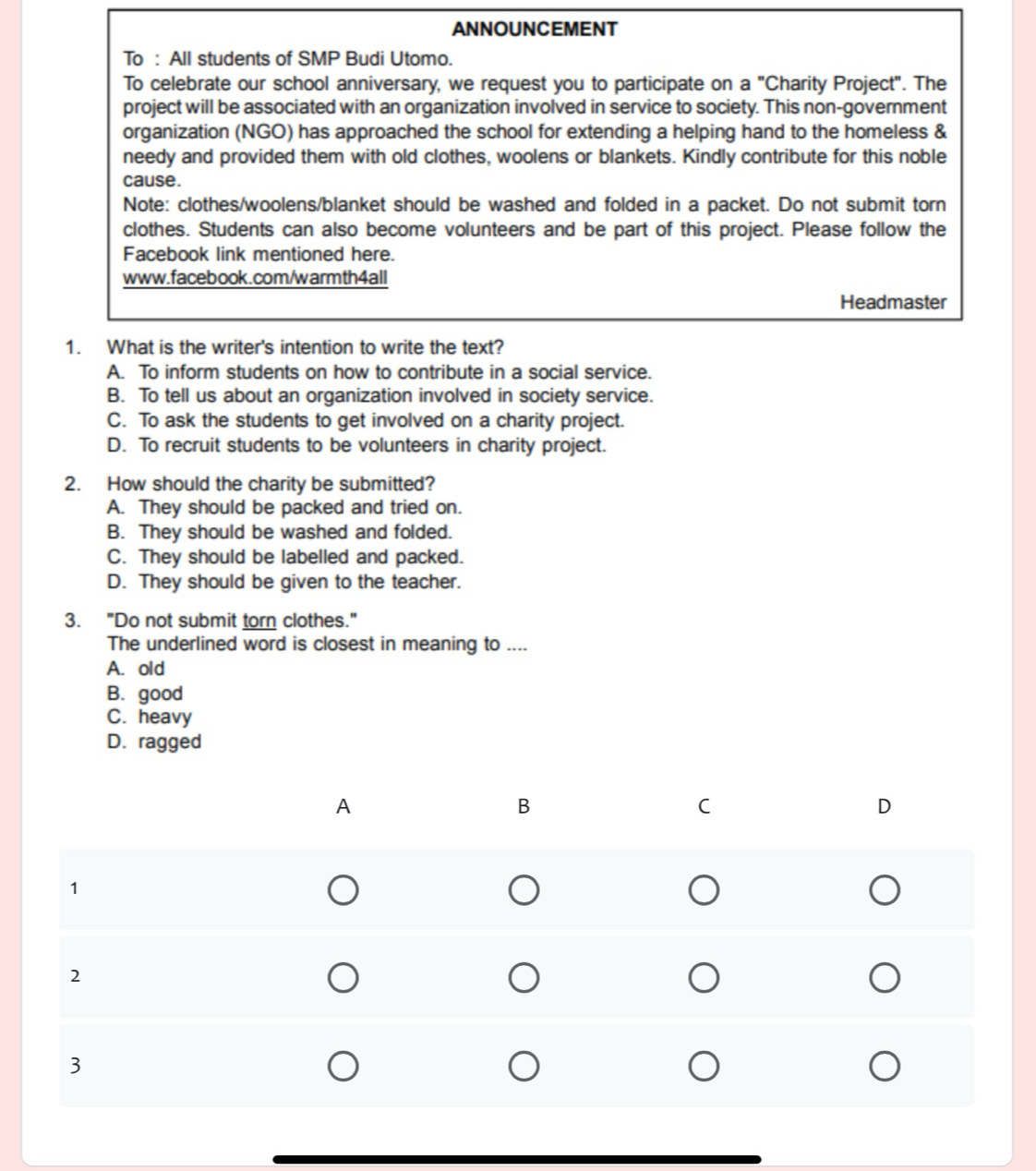 ANNOUNCEMENT
To : All students of SMP Budi Utomo.
To celebrate our school anniversary, we request you to participate on a "Charity Project". The
project will be associated with an organization involved in service to society. This non-government
organization (NGO) has approached the school for extending a helping hand to the homeless &
needy and provided them with old clothes, woolens or blankets. Kindly contribute for this noble
cause.
Note: clothes/woolens/blanket should be washed and folded in a packet. Do not submit torn
clothes. Students can also become volunteers and be part of this project. Please follow the
Facebook link mentioned here.
www.facebook.com/warmth4all
Headmaster
1. What is the writer's intention to write the text?
A. To inform students on how to contribute in a social service.
B. To tell us about an organization involved in society service.
C. To ask the students to get involved on a charity project.
D. To recruit students to be volunteers in charity project.
2. How should the charity be submitted?
A. They should be packed and tried on.
B. They should be washed and folded.
C. They should be labelled and packed.
D. They should be given to the teacher.
3. "Do not submit torn clothes."
The underlined word is closest in meaning to ....
A. old
B. good
C. heavy
D. ragged