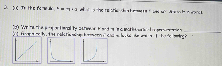 In the formula, F=m· a , what is the relationship between F and m? State it in words. 
(b) Write the proportionality between F and m in a mathematical representation:_ 
(c) Graphically, the relationship between F and m looks like which of the following?