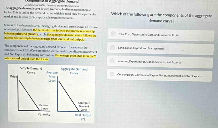 Components of Aggregate Demand
Use the information below to answer the question.
The aggregate demand curve is used to conceptualize macroeconomic
topics. This is unlike the demand curve, which is used only for a particular Which of the following are the components of the aggregate
market and is usually only applicable to microeconomics. demand curve?
Similar to the demand curve, the aggregate demand curve shows an inverse
relationship. However, the demand curve follows the inverse relationship
between price and quantity, while the aggregate demand curve follows the Total Cost, Opportunity Cost, and Economic Proft
inverse relationship between average price level and real output
The components of the aggregate demand curve are the same as the Land, Labor, Capital, and Management
components of GDP, (Consumption, Government Expenditures, Investment,
and Net Exports). Following convention, the average price level is on the Y
axis and real output is on the X axis. Revenue, Expenditures, Goods, Services, and Exports
Consumption, Government Expenditures, Investment, and Net Exports