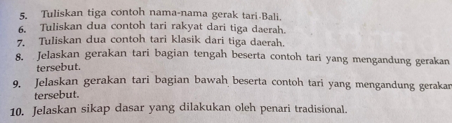 Tuliskan tiga contoh nama-nama gerak tari Bali. 
6. Tuliskan dua contoh tari rakyat dari tiga daerah. 
7. Tuliskan dua contoh tari klasik dari tiga daerah. 
8. Jelaskan gerakan tari bagian tengah beserta contoh tari yang mengandung gerakan 
tersebut. 
9. Jelaskan gerakan tari bagian bawah beserta contoh tari yang mengandung gerakan 
tersebut. 
10. Jelaskan sikap dasar yang dilakukan oleh penari tradisional.