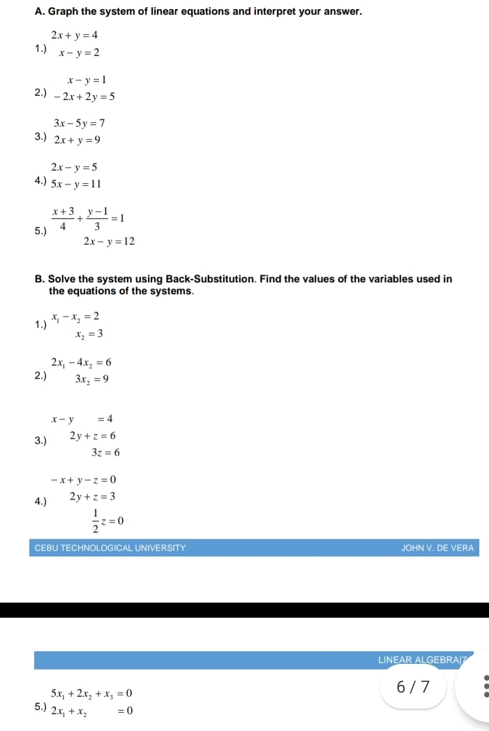 Graph the system of linear equations and interpret your answer.
2x+y=4
1.) x-y=2
x-y=1
2.) -2x+2y=5
3x-5y=7
3.) 2x+y=9
2x-y=5
4.) 5x-y=11
5.)  (x+3)/4 + (y-1)/3 =1
2x-y=12
B. Solve the system using Back-Substitution. Find the values of the variables used in 
the equations of the systems. 
1.) x_1-x_2=2
x_2=3
2x_1-4x_2=6
2.) 3x_2=9
x-y=4
3.) 2y+z=6
3z=6
-x+y-z=0
4.) 2y+z=3
 1/2 z=0
CEBU TECHNOLOGICAL UNIVERSITY JOHN V. DE VERA 
LINEAR ALGEBRA|7
5x_1+2x_2+x_3=0
6 / 7 
5.) 2x_1+x_2=0