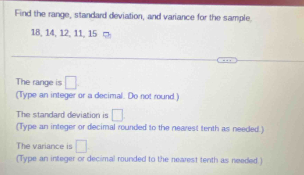 Find the range, standard deviation, and variance for the sample
18, 14, 12, 11, 15
The range is □. 
(Type an integer or a decimal. Do not round.) 
The standard deviation is □. 
(Type an integer or decimal rounded to the nearest tenth as needed.) 
The variance is □. 
(Type an integer or decimal rounded to the nearest tenth as needed.)