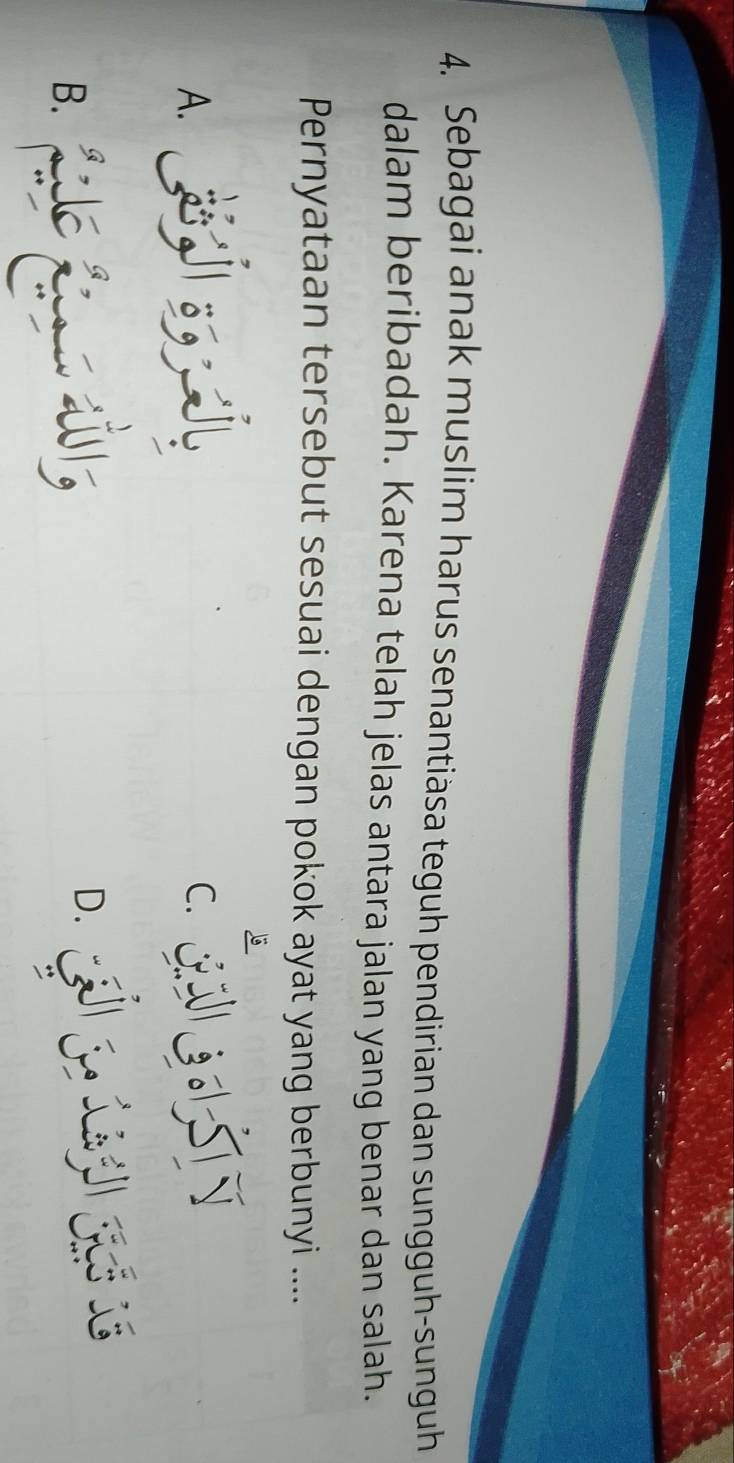 Sebagai anak muslim harus senantiäsa teguh pendirian dan sungguh-sunguh 
dalam beribadah. Karena telah jelas antara jalan yang benar dan salah. 
Pernyataan tersebut sesuai dengan pokok ayat yang berbunyi .... 
A. 
QG LSTN 
B.