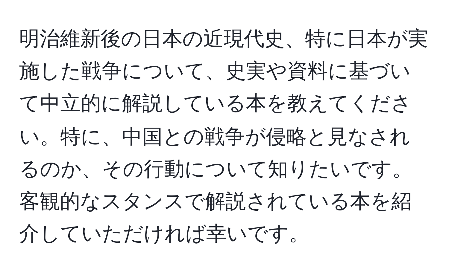 明治維新後の日本の近現代史、特に日本が実施した戦争について、史実や資料に基づいて中立的に解説している本を教えてください。特に、中国との戦争が侵略と見なされるのか、その行動について知りたいです。客観的なスタンスで解説されている本を紹介していただければ幸いです。