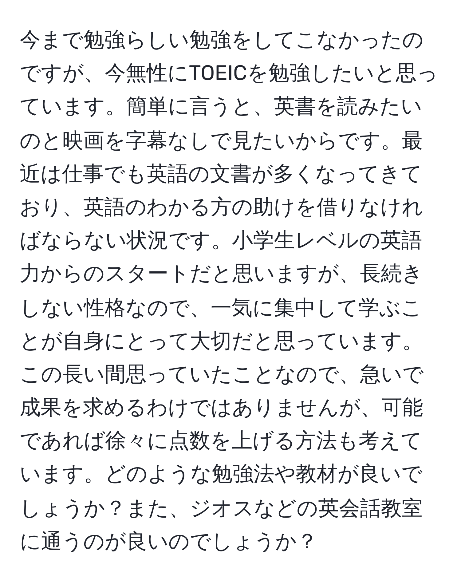 今まで勉強らしい勉強をしてこなかったのですが、今無性にTOEICを勉強したいと思っています。簡単に言うと、英書を読みたいのと映画を字幕なしで見たいからです。最近は仕事でも英語の文書が多くなってきており、英語のわかる方の助けを借りなければならない状況です。小学生レベルの英語力からのスタートだと思いますが、長続きしない性格なので、一気に集中して学ぶことが自身にとって大切だと思っています。この長い間思っていたことなので、急いで成果を求めるわけではありませんが、可能であれば徐々に点数を上げる方法も考えています。どのような勉強法や教材が良いでしょうか？また、ジオスなどの英会話教室に通うのが良いのでしょうか？