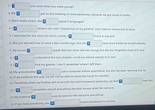 you cook when you were young? 
2. We get to the meeting on time yesterday, because we got stuck in traffic. 
3. She's really smart, she speak 5 languages! 
4.1 drive a car until I moved out of my parents' and I had no choice but to learn. 
5. I searched for the store for hours, luckily I find it in the end. 
6. She just learned how to read a few months ago, but she read short books by herself already. 
7. My cousin speak German when she was young, but she has forgotten most of it now 
8.1 understand the last chapter, could you please explain it to me? 
9. 1 find my glasses, I don't remember where I left them. 
10. My grandmother 10 use a computer before quarantine, but she has been learning how to. 
11. If we continue this way, we will not be able to leave the house for months! 
12. Thankfully when my brother got stuck with his moth homework yesterday, my dad help him. 
13. | 12 remember almost everything she said, except what her name is! 
14. My husband cook to save his life! He burns everything. 
15. If you keep practicing, you 14 hold a handstand in no time.