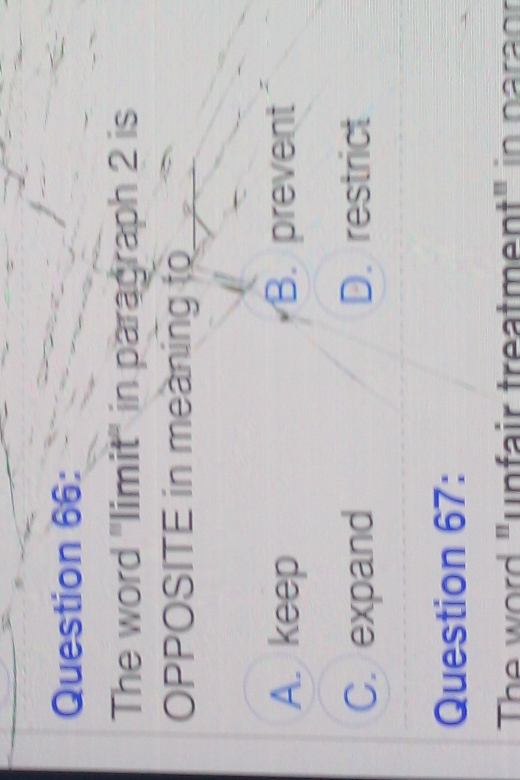 The word "limit" in paragraph 2 is
OPPOSITE in meaning to
A. keep B. prevent
C. expand D. restrict
Question 67:
The w ord "un fair treatment" in n a a or