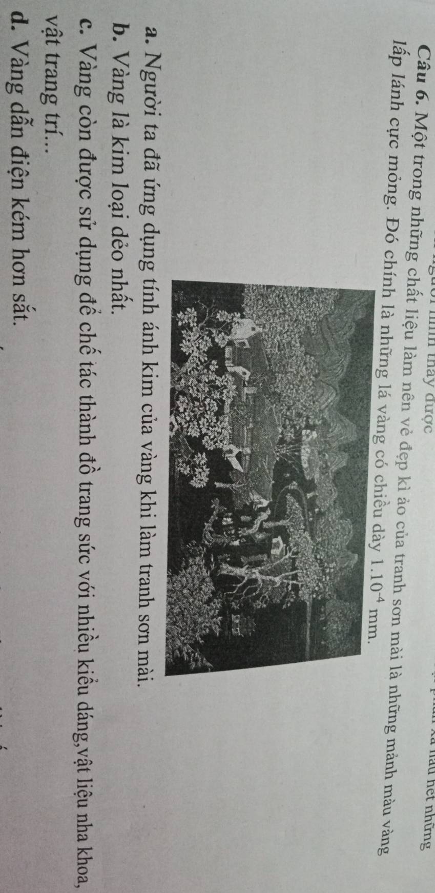 Thhh thay được
X ã  nau hết những
Câu 6. Một trong những chất liệu làm nên vẻ đẹp kì ảo của tranh sơn mài là những mảnh màu vàng
lấp lánh cực mỏng. Đó chính là những lá vàng có chiều
a. Người ta đã ứng dụng tính ánh kim của vàng khi làm tranh sơn mài.
b. Vàng là kim loại dẻo nhất.
c. Vàng còn được sử dụng để chế tác thành đồ trang sức với nhiều kiểu dáng,vật liệu nha khoa,
vật trang trí...
d. Vàng dẫn điện kém hơn sắt.