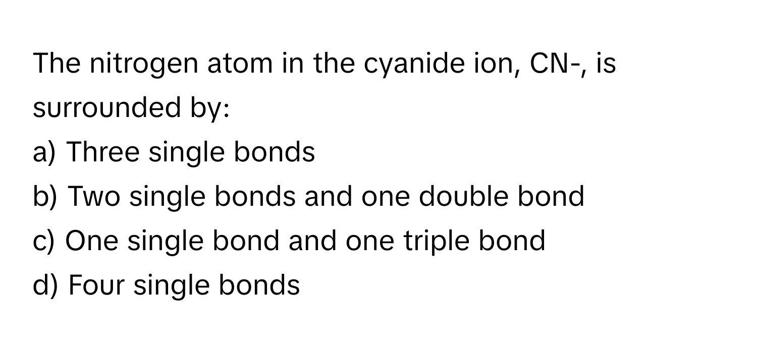 The nitrogen atom in the cyanide ion, CN-, is surrounded by:

a) Three single bonds
b) Two single bonds and one double bond
c) One single bond and one triple bond
d) Four single bonds