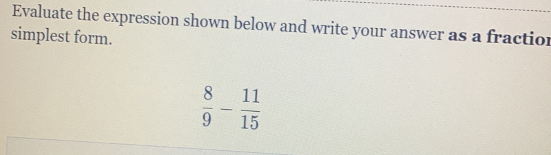 Evaluate the expression shown below and write your answer as a fraction 
simplest form.
 8/9 - 11/15 