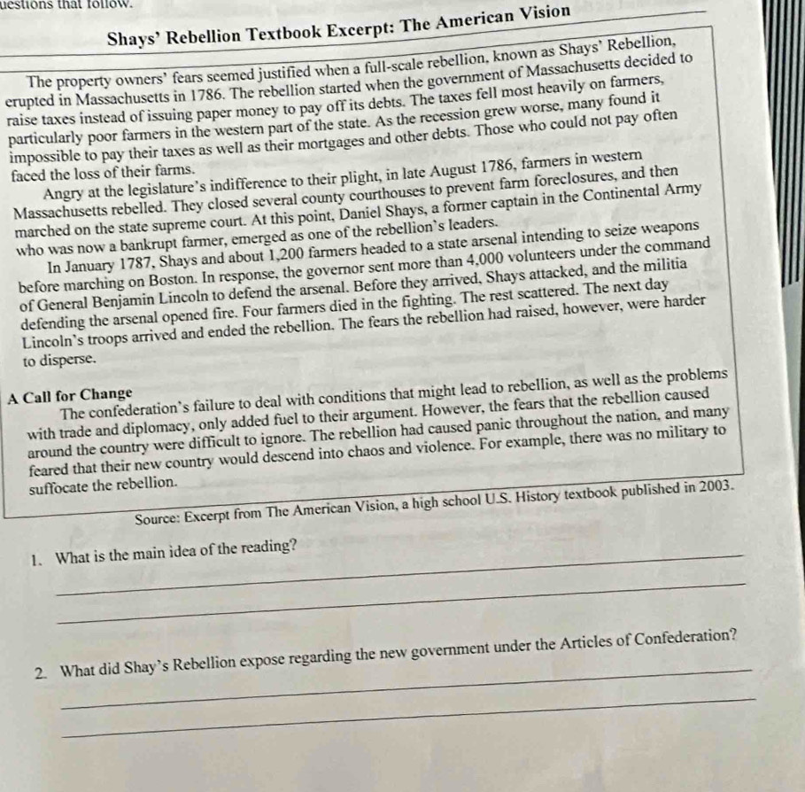 uestions that follow. 
Shays’ Rebellion Textbook Excerpt: The American Vision 
The property owners’ fears seemed justified when a full-scale rebellion, known as Shays’ Rebellion. 
erupted in Massachusetts in 1786. The rebellion started when the government of Massachusetts decided to 
raise taxes instead of issuing paper money to pay off its debts. The taxes fell most heavily on farmers, 
particularly poor farmers in the western part of the state. As the recession grew worse, many found it 
impossible to pay their taxes as well as their mortgages and other debts. Those who could not pay often 
faced the loss of their farms. 
Angry at the legislature’s indifference to their plight, in late August 1786, farmers in western 
Massachusetts rebelled. They closed several county courthouses to prevent farm foreclosures, and then 
marched on the state supreme court. At this point, Daniel Shays, a former captain in the Continental Army 
who was now a bankrupt farmer, emerged as one of the rebellion's leaders. 
In January 1787, Shays and about 1,200 farmers headed to a state arsenal intending to seize weapons 
before marching on Boston. In response, the governor sent more than 4,000 volunteers under the command 
of General Benjamin Lincoln to defend the arsenal. Before they arrived, Shays attacked, and the militia 
defending the arsenal opened fire. Four farmers died in the fighting. The rest scattered. The next day 
Lincoln's troops arrived and ended the rebellion. The fears the rebellion had raised, however, were harder 
to disperse. 
The confederation’s failure to deal with conditions that might lead to rebellion, as well as the problems 
A Call for Change 
with trade and diplomacy, only added fuel to their argument. However, the fears that the rebellion caused 
around the country were difficult to ignore. The rebellion had caused panic throughout the nation, and many 
feared that their new country would descend into chaos and violence. For example, there was no military to 
suffocate the rebellion. 
Source: Excerpt from The American Vision, a high school U.S. History textbook published in 2003. 
1. What is the main idea of the reading? 
_ 
_ 
2. What did Shay’s Rebellion expose regarding the new government under the Articles of Confederation? 
_