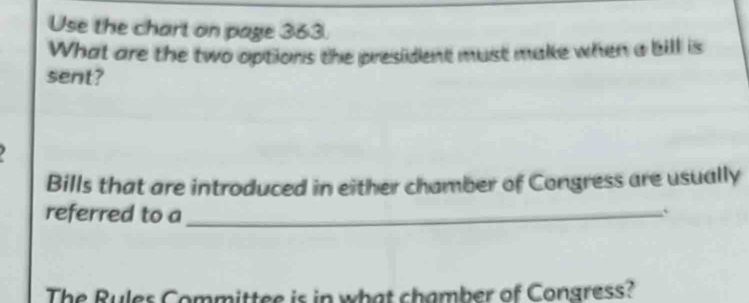 Use the chart on page 363. 
What are the two options the president must make when a bill is 
sent? 
Bills that are introduced in either chamber of Congress are usually 
referred to a_ 
` 
The Rules Committee is in what chamber of Congress?