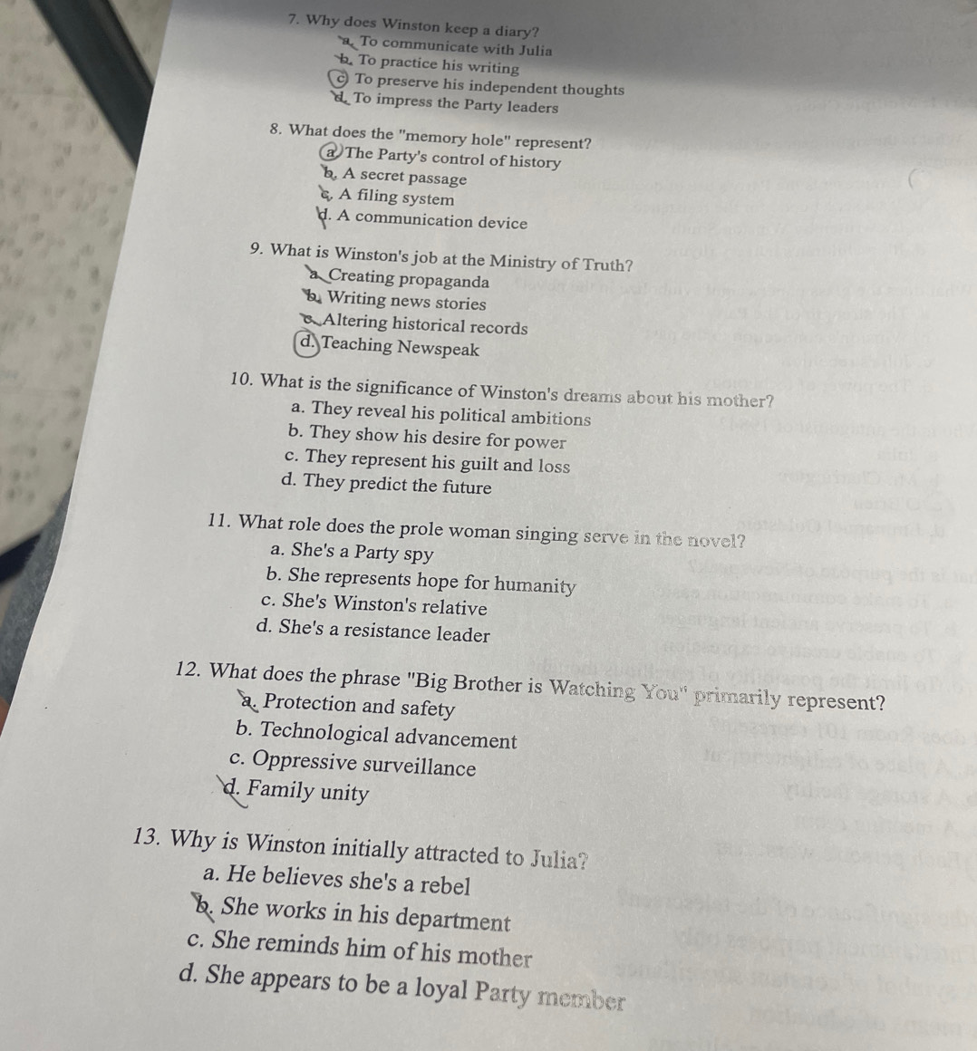Why does Winston keep a diary?
a To communicate with Julia
b. To practice his writing
c To preserve his independent thoughts
d To impress the Party leaders
8. What does the "memory hole" represent?
a The Party's control of history
b. A secret passage
s, A filing system
d. A communication device
9. What is Winston's job at the Ministry of Truth?
a Creating propaganda
b Writing news stories
c Altering historical records
d. Teaching Newspeak
10. What is the significance of Winston's dreams about his mother?
a. They reveal his political ambitions
b. They show his desire for power
c. They represent his guilt and loss
d. They predict the future
11. What role does the prole woman singing serve in the novel?
a. She's a Party spy
b. She represents hope for humanity
c. She's Winston's relative
d. She's a resistance leader
12. What does the phrase "Big Brother is Watching You" primarily represent?
a. Protection and safety
b. Technological advancement
c. Oppressive surveillance
d. Family unity
13. Why is Winston initially attracted to Julia?
a. He believes she's a rebel
b. She works in his department
c. She reminds him of his mother
d. She appears to be a loyal Party member
