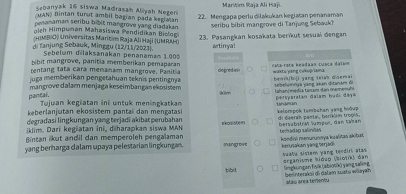 Maritim Raja Ali Haji.
Sebanyak 16 siswa Madrasah Aliyah Negeri
(MAN) Bintan turut ambil bagian pada kegiatan
22. Mengapa perlu dilakukan kegiatan penanaman
penanaman seribu bibit mangrove yang diadakan
seribu bibit mangrove di Tanjung Sebauk?
oleh Himpunan Mahasiswa Pendidikan Biologi
23. Pasangkan kosakata berikut sesuai dengan
(HIMBIO) Universitas Maritim Raja Ali Haji (UMRAH)
di Tanjung Sebauk, Minggu (12/11/2023). artinya!
Sebelum dilaksanakan penanaman 1.000
Kosakata Arti
bibit mangrove, panitia memberikan pemaparan
tentang tata cara menanam mangrove. Panitia degredasi rataçrata keadaan cuaca dalam
waktu yang cukup lama
juga memberikan pengetahuan teknis pentingnya
benih/biji yang telah disemai
mangrove dalam menjaga keseimbangan ekosistem
sebelumnya yang akan ditanam di
iklim lahan/media tanam dan memenuhi
pantai.
persyaratan dalam budi daya
Tujuan kegiatan ini untuk meningkatkan
tanaman
keberlanjutan ekosistem pantai dan mengatasi
kelompok tumbuhan yang hidup 
degradasi lingkungan yang terjadi akibat perubahan
di daerah pantai, beriklim tropis,
iklim. Dari kegiatan ini, diharapkan siswa MAN ekosistem
bersubstrat lumpur, dan tahan
Bintan ikut andil dan memperoleh pengalaman terhadap salinitas
yang berharga dalam upaya pelestarian lingkungan. mangrove kondisi menurunnya kualitas akibat
kerusakan yang terjadi
suatu sistem yang terdiri atas
organisme hidup (biotik) dan
bibit
lingkungan fisik (abiotik) yang saling
berinteraksi di dalam suatu wilayah
atau area tertentu