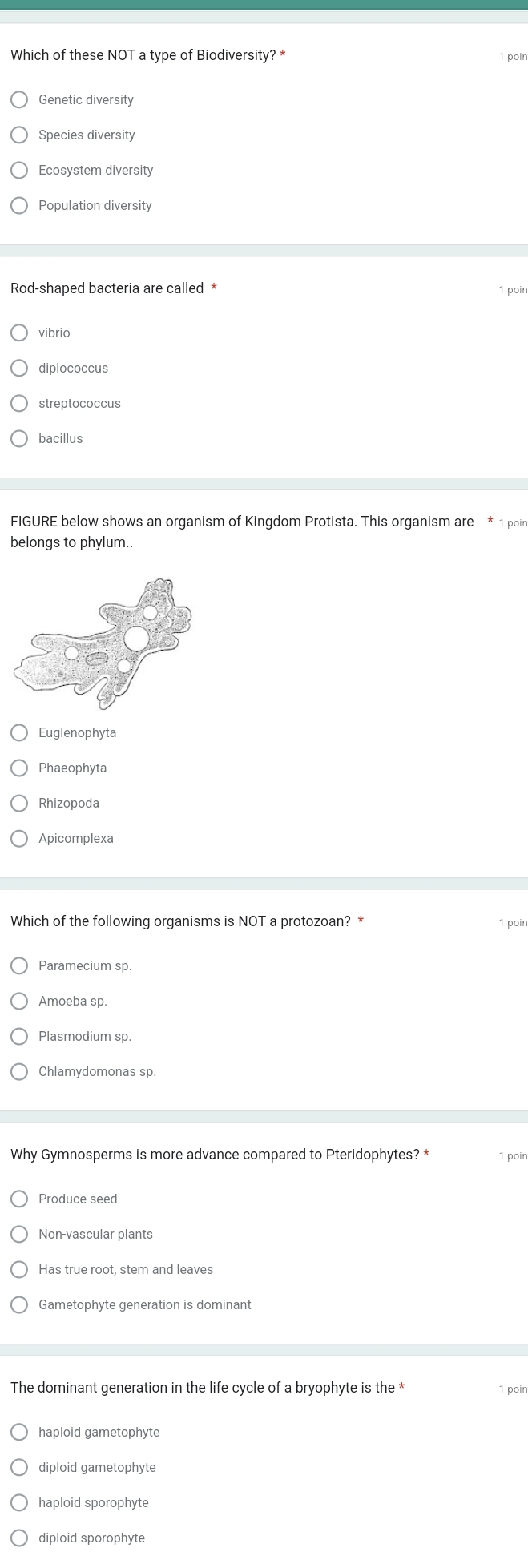 Which of these NOT a type of Biodiversity? * 1 poin
Genetic diversity
Species diversity
Ecosystem diversity
Population diversity
Rod-shaped bacteria are called * 1 poin
vibrio
diplococcus
streptococcus
bacillus
FIGURE below shows an organism of Kingdom Protista. This organism are * 1 poin
belongs to phylum..
Euglenophyta
Phaeophyta
Apicomplexa
Which of the following organisms is NOT a protozoan? * 1 poin
Paramecium sp
Amoeba sp.
Plasmodium sp.
Chlamydomonas sp.
Why Gymnosperms is more advance compared to Pteridophytes? * 1 poin
Produce seed
Non-vascular plants
Gametophyte generation is dominant
The dominant generation in the life cycle of a bryophyte is the * 1 poin
haploid gametophyte
diploid gametophyte
haploid sporophyte