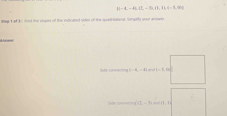  (-4,-4),(2,-3),(1,1),(-5,0)
Step 1 of 3 : Find the slopes of the indicated sides of the quadrilateral. Simplify your answer. 
Answer 
Side connecting (-4,-4) and (-5,0)
Side connecting (2,-3) and (1,1)