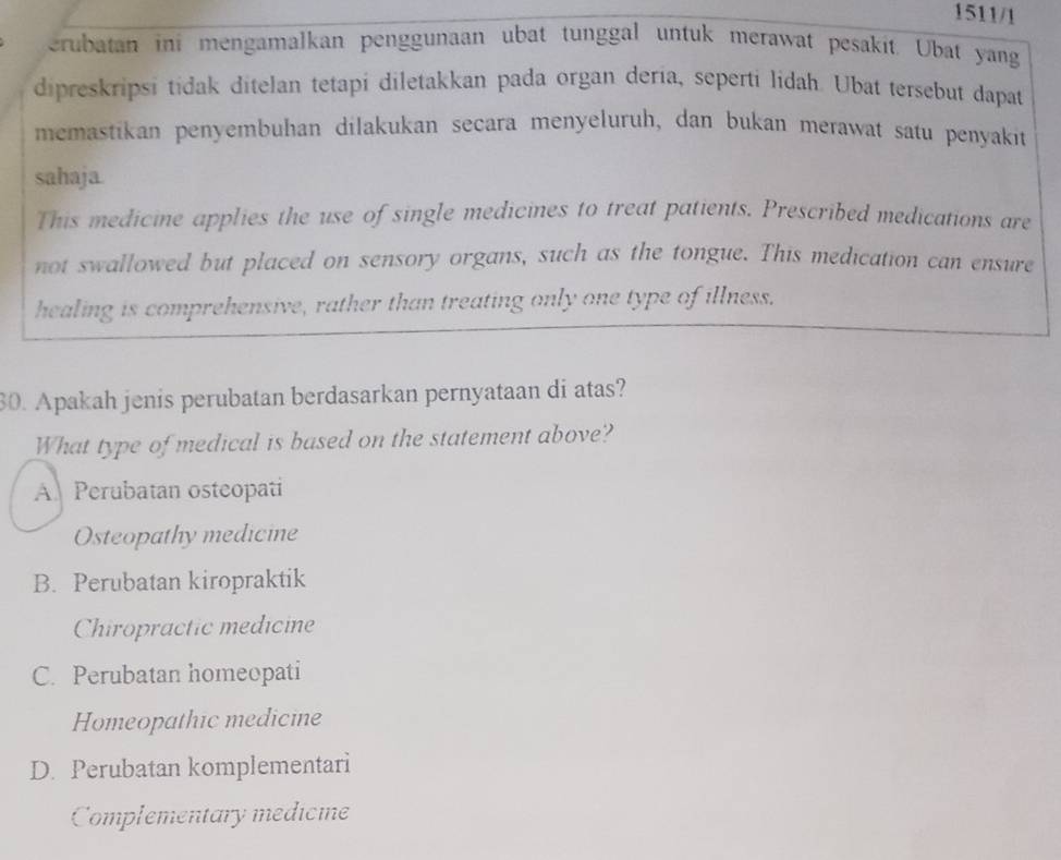 1511/1
erubatan ini mengamalkan penggunaan ubat tunggal untuk merawat pesakit. Ubat yang
dipreskripsi tidak ditelan tetapi diletakkan pada organ deria, seperti lidah. Ubat tersebut dapat
memastikan penyembuhan dilakukan secara menyeluruh, dan bukan merawat satu penyakit
sahaja.
This medicine applies the use of single medicines to treat patients. Prescribed medications are
not swallowed but placed on sensory organs, such as the tongue. This medication can ensure
healing is comprehensive, rather than treating only one type of illness.
30. Apakah jenis perubatan berdasarkan pernyataan di atas?
What type of medical is based on the statement above?
A Perubatan osteopati
Osteopathy medicine
B. Perubatan kiropraktik
Chiropractic medicine
C. Perubatan homeopati
Homeopathic medicine
D. Perubatan komplementari
Complementary medicine